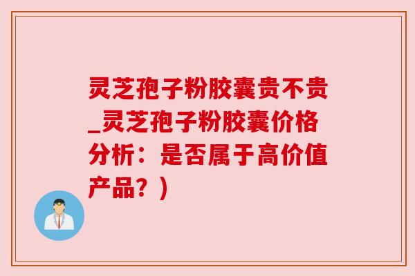 灵芝孢子粉胶囊贵不贵_灵芝孢子粉胶囊价格分析：是否属于高价值产品？)