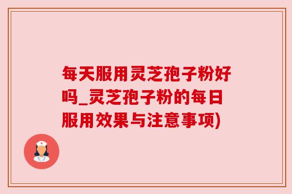 每天服用灵芝孢子粉好吗_灵芝孢子粉的每日服用效果与注意事项)