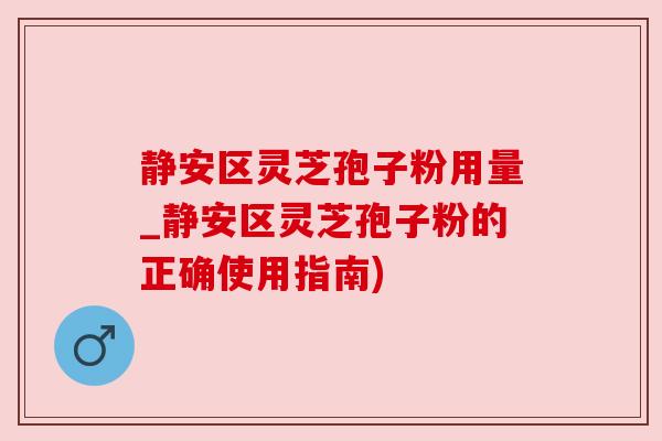 静安区灵芝孢子粉用量_静安区灵芝孢子粉的正确使用指南)