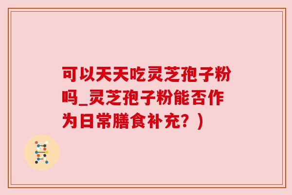 可以天天吃灵芝孢子粉吗_灵芝孢子粉能否作为日常膳食补充?) 可以天天吃灵芝孢子粉吗_灵芝孢子粉能否作为日常膳食补充?)