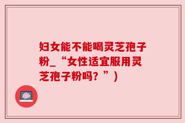 妇女能不能喝灵芝孢子粉_“女性适宜服用灵芝孢子粉吗？”)