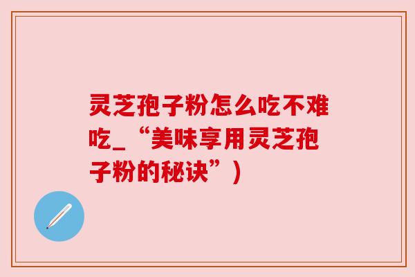 灵芝孢子粉怎么吃不难吃_“美味享用灵芝孢子粉的秘诀”)