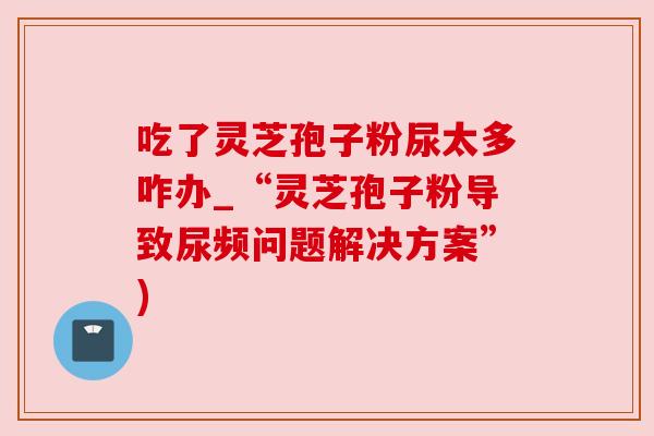 吃了灵芝孢子粉尿太多咋办_“灵芝孢子粉导致尿频问题解决方案”)