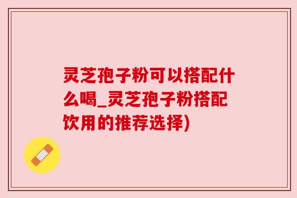 灵芝孢子粉可以搭配什么喝_灵芝孢子粉搭配饮用的推荐选择)