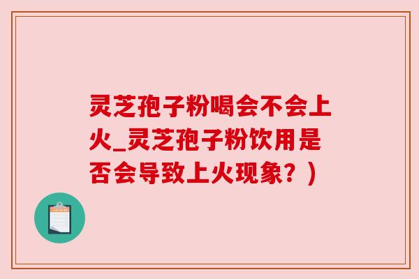 灵芝孢子粉喝会不会上火_灵芝孢子粉饮用是否会导致上火现象？)