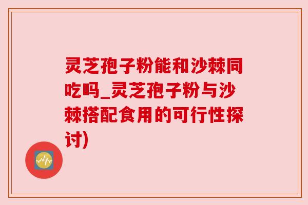 灵芝孢子粉能和沙棘同吃吗_灵芝孢子粉与沙棘搭配食用的可行性探讨)
