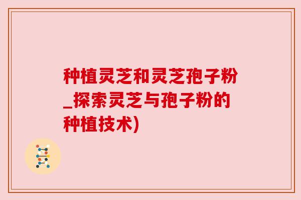 种植灵芝和灵芝孢子粉_探索灵芝与孢子粉的种植技术)