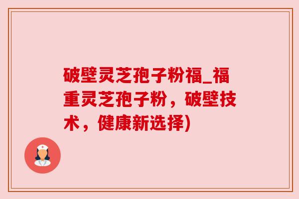 破壁灵芝孢子粉福_福重灵芝孢子粉，破壁技术，健康新选择)