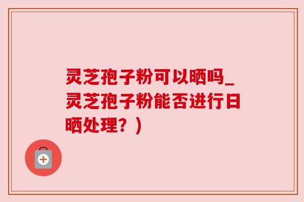 灵芝孢子粉可以晒吗_灵芝孢子粉能否进行日晒处理？)