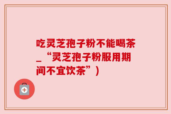 吃灵芝孢子粉不能喝茶_“灵芝孢子粉服用期间不宜饮茶”)