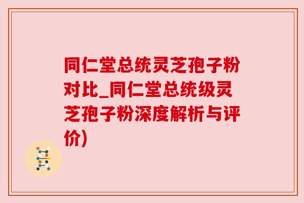 同仁堂总统灵芝孢子粉对比_同仁堂总统级灵芝孢子粉深度解析与评价)