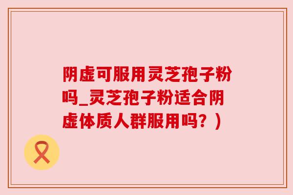 阴虚可服用灵芝孢子粉吗_灵芝孢子粉适合阴虚体质人群服用吗？)