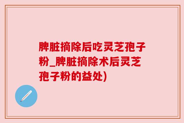 脾脏摘除后吃灵芝孢子粉_脾脏摘除术后灵芝孢子粉的益处)