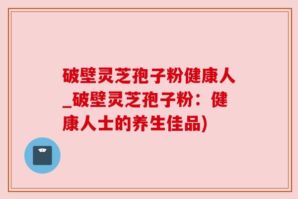 破壁灵芝孢子粉健康人_破壁灵芝孢子粉：健康人士的养生佳品)