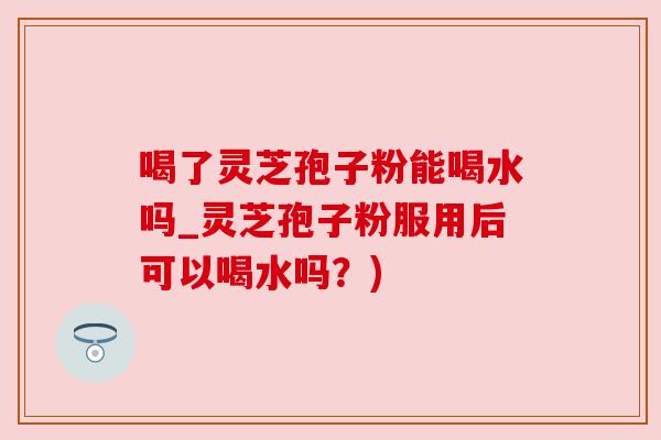 喝了灵芝孢子粉能喝水吗_灵芝孢子粉服用后可以喝水吗?) 喝了灵芝孢子粉能喝水吗_灵芝孢子粉服用后可以喝水吗?)