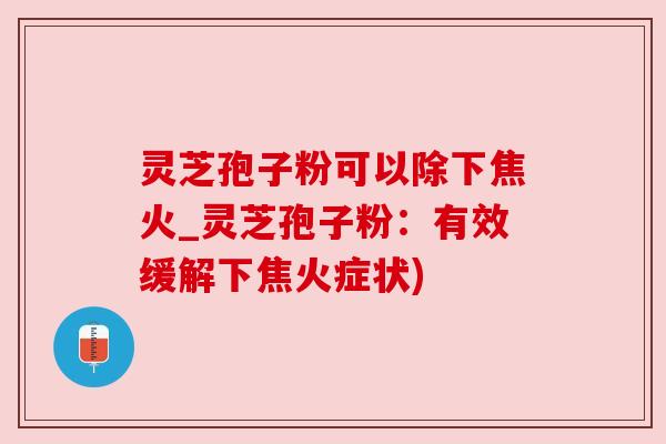 灵芝孢子粉可以除下焦火_灵芝孢子粉：有效缓解下焦火症状)