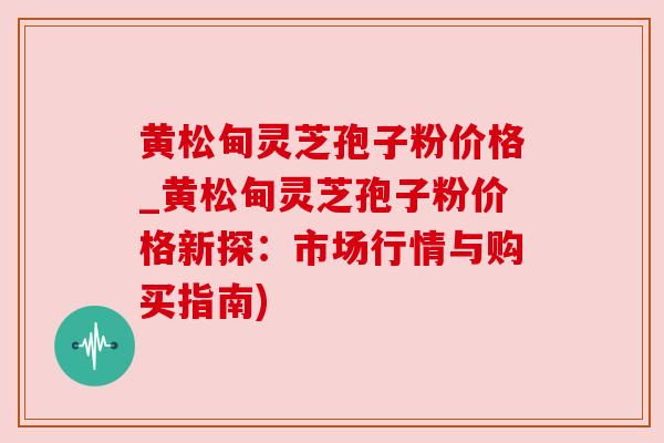 黄松甸灵芝孢子粉价格_黄松甸灵芝孢子粉价格新探:市场行情与购买指南) 黄松甸灵芝孢子粉价格_黄松甸灵芝孢子粉价格新探:市场行情与购买指南)
