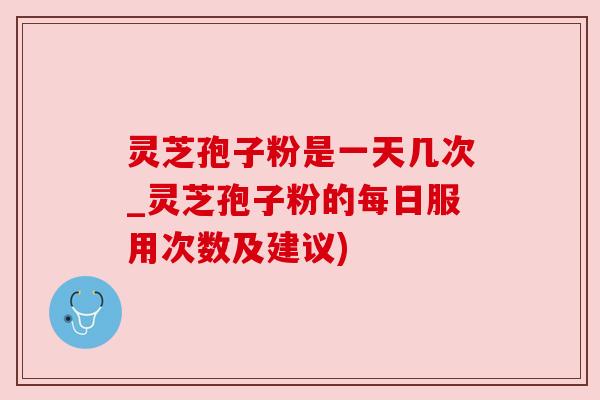 灵芝孢子粉是一天几次_灵芝孢子粉的每日服用次数及建议)