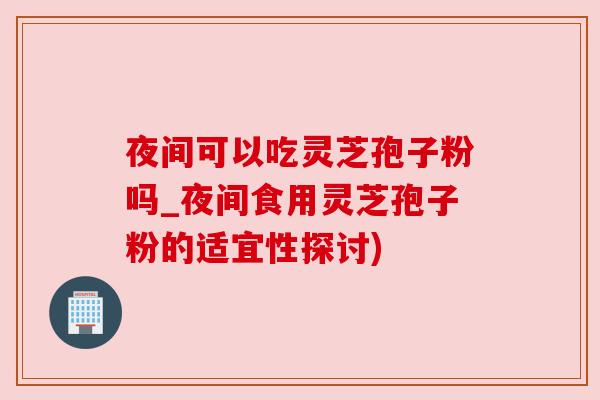 夜间可以吃灵芝孢子粉吗_夜间食用灵芝孢子粉的适宜性探讨)