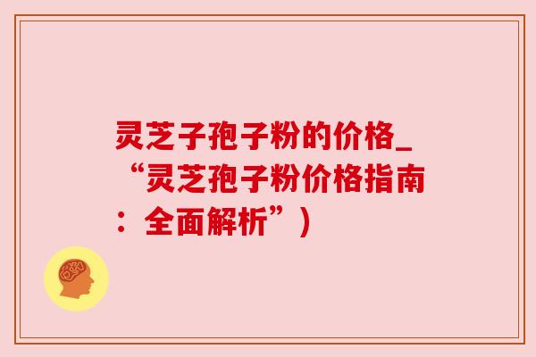 灵芝子孢子粉的价格_“灵芝孢子粉价格指南：全面解析”)