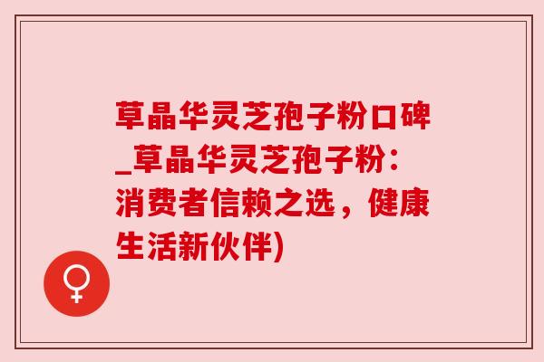 草晶华灵芝孢子粉口碑_草晶华灵芝孢子粉：消费者信赖之选，健康生活新伙伴)