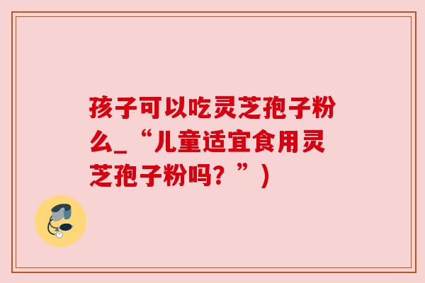 孩子可以吃灵芝孢子粉么_“儿童适宜食用灵芝孢子粉吗？”)