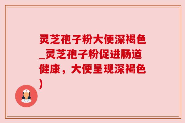 灵芝孢子粉大便深褐色_灵芝孢子粉促进肠道健康，大便呈现深褐色)