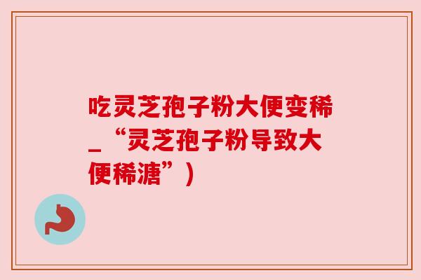 吃灵芝孢子粉大便变稀_“灵芝孢子粉导致大便稀溏”)