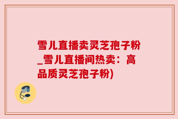 雪儿直播卖灵芝孢子粉_雪儿直播间热卖：高品质灵芝孢子粉)