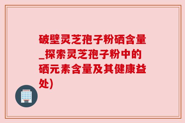 破壁灵芝孢子粉硒含量_探索灵芝孢子粉中的硒元素含量及其健康益处)