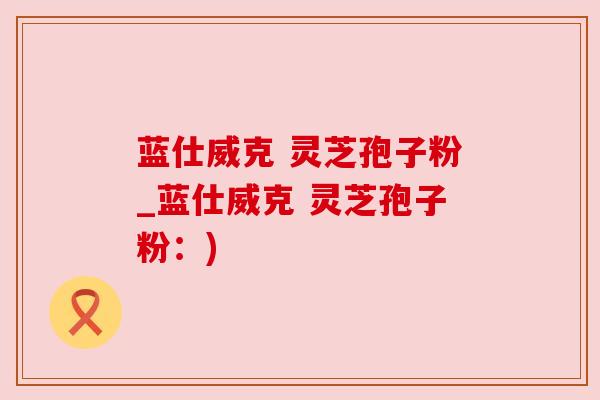 蓝仕威克 灵芝孢子粉_蓝仕威克 灵芝孢子粉：)