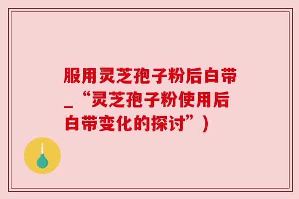 服用灵芝孢子粉后白带_“灵芝孢子粉使用后白带变化的探讨”)