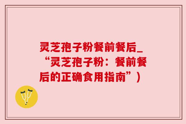 灵芝孢子粉餐前餐后_“灵芝孢子粉:餐前餐后的正确食用指南”) 灵芝孢子粉餐前餐后_“灵芝孢子粉:餐前餐后的正确食用指南”)