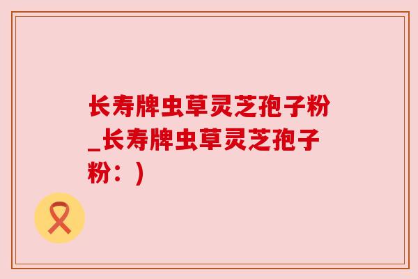 长寿牌虫草灵芝孢子粉_长寿牌虫草灵芝孢子粉:) 长寿牌虫草灵芝孢子粉_长寿牌虫草灵芝孢子粉:)