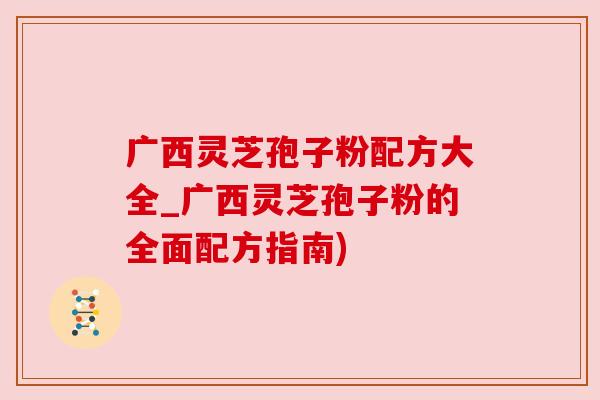 广西灵芝孢子粉配方大全_广西灵芝孢子粉的全面配方指南)