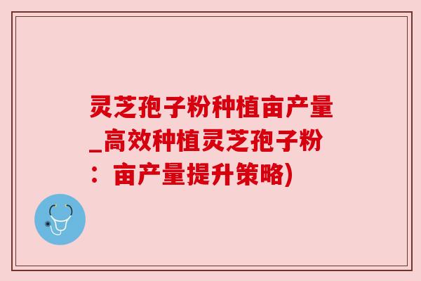 灵芝孢子粉种植亩产量_高效种植灵芝孢子粉：亩产量提升策略)