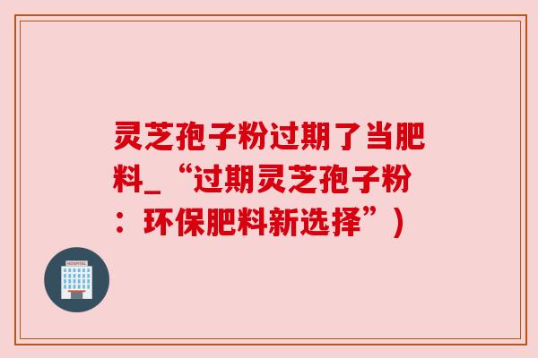 灵芝孢子粉过期了当肥料_“过期灵芝孢子粉：环保肥料新选择”)