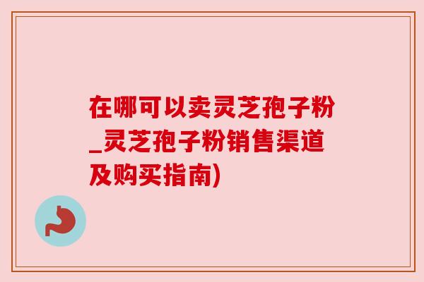 在哪可以卖灵芝孢子粉_灵芝孢子粉销售渠道及购买指南)