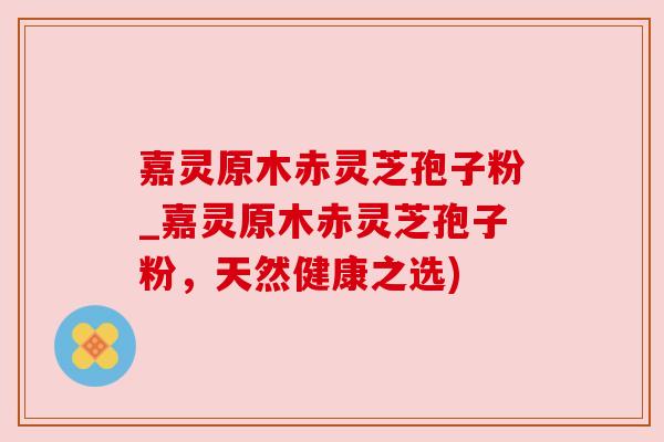 嘉灵原木赤灵芝孢子粉_嘉灵原木赤灵芝孢子粉，天然健康之选)