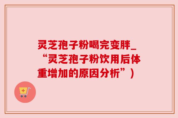 灵芝孢子粉喝完变胖_“灵芝孢子粉饮用后体重增加的原因分析”)