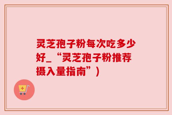 灵芝孢子粉每次吃多少好_“灵芝孢子粉推荐摄入量指南”) 灵芝孢子粉每次吃多少好_“灵芝孢子粉推荐摄入量指南”)