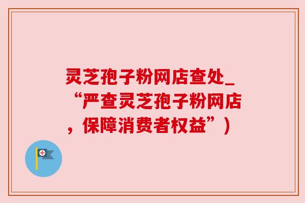 灵芝孢子粉网店查处_“严查灵芝孢子粉网店，保障消费者权益”)