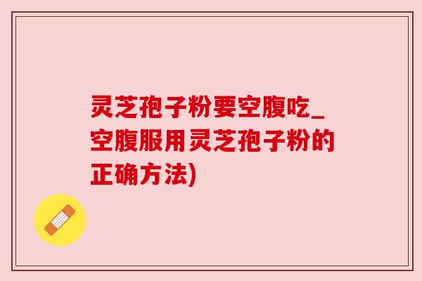 灵芝孢子粉要空腹吃_空腹服用灵芝孢子粉的正确方法)