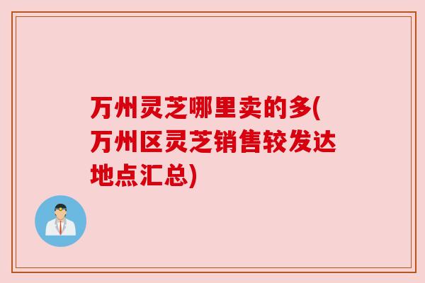 万州灵芝哪里卖的多(万州区灵芝销售较发达地点汇总)