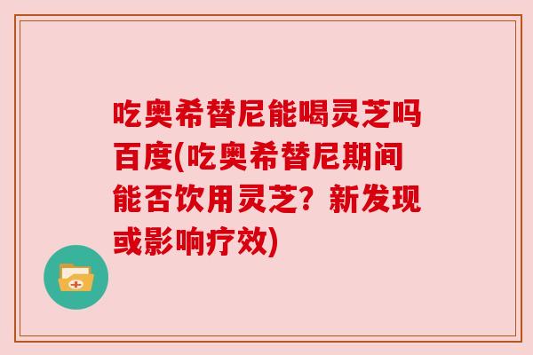 吃奥希替尼能喝灵芝吗百度(吃奥希替尼期间能否饮用灵芝？新发现或影响疗效)