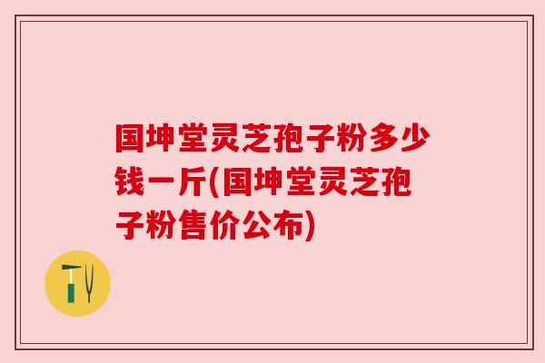 国坤堂灵芝孢子粉多少钱一斤(国坤堂灵芝孢子粉售价公布)