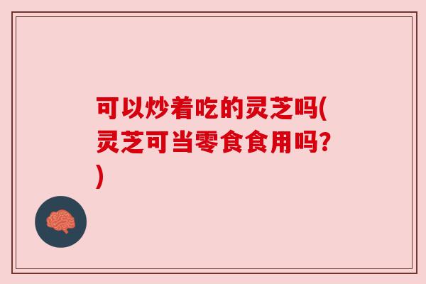 可以炒着吃的灵芝吗(灵芝可当零食食用吗?) 可以炒着吃的灵芝吗(灵芝可当零食食用吗?)