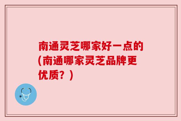 南通灵芝哪家好一点的(南通哪家灵芝品牌更优质？)