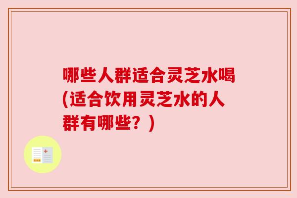 哪些人群适合灵芝水喝(适合饮用灵芝水的人群有哪些?) 哪些人群适合灵芝水喝(适合饮用灵芝水的人群有哪些?)