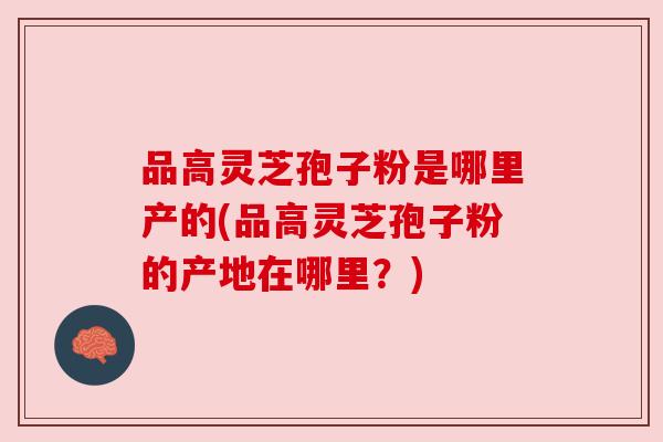 品高灵芝孢子粉是哪里产的(品高灵芝孢子粉的产地在哪里？)